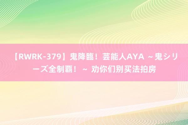 【RWRK-379】鬼降臨!芸能人AYA ~鬼シリーズ全制覇!~ 劝你们别买法拍房