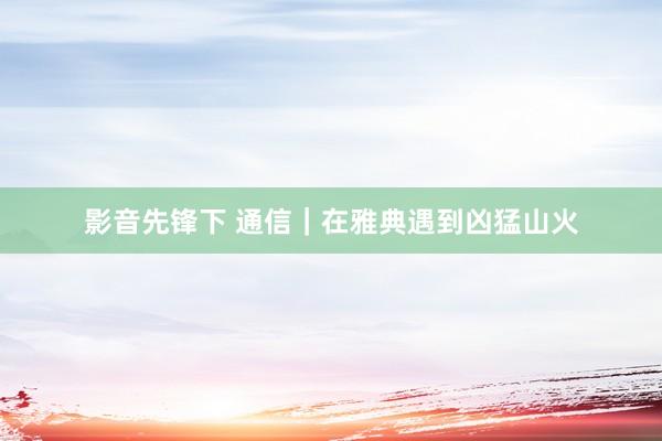 影音先锋下 通信｜在雅典遇到凶猛山火