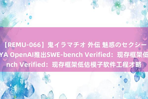 【REMU-066】鬼イラマチオ 外伝 魅惑のセクシーイラマチオ 芸能人AYA OpenAI推出SWE-bench Verified：现存框架低估模子软件工程才略