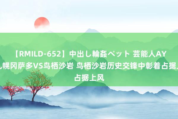 【RMILD-652】中出し輪姦ペット 芸能人AYA 札幌冈萨多VS鸟栖沙岩 鸟栖沙岩历史交锋中彰着占据上风