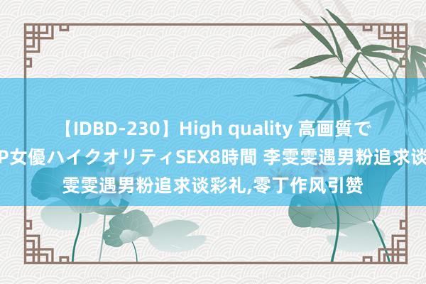 【IDBD-230】High quality 高画質で魅せます！究極のIP女優ハイクオリティSEX8時間 李雯雯遇男粉追求谈彩礼，零丁作风引赞