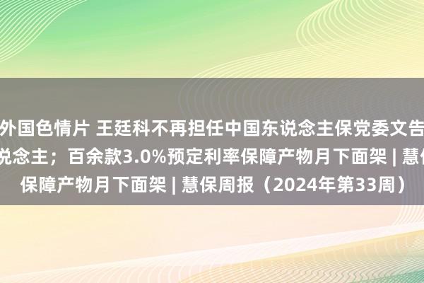 外国色情片 王廷科不再担任中国东说念主保党委文告，赵鹏任临时厚爱东说念主；百余款3.0%预定利率保障产物月下面架 | 慧保周报（2024年第33周）