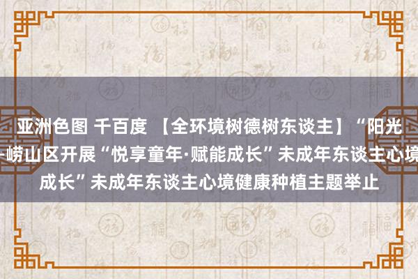 亚洲色图 千百度 【全环境树德树东谈主】“阳光悦心 奉陪成长”——崂山区开展“悦享童年·赋能成长”未成年东谈主心境健康种植主题举止
