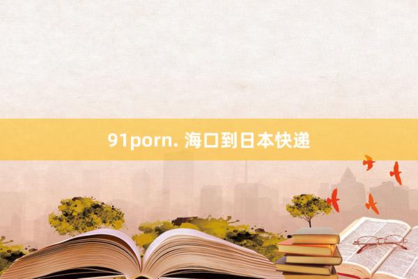 91porn. 海口到日本快递