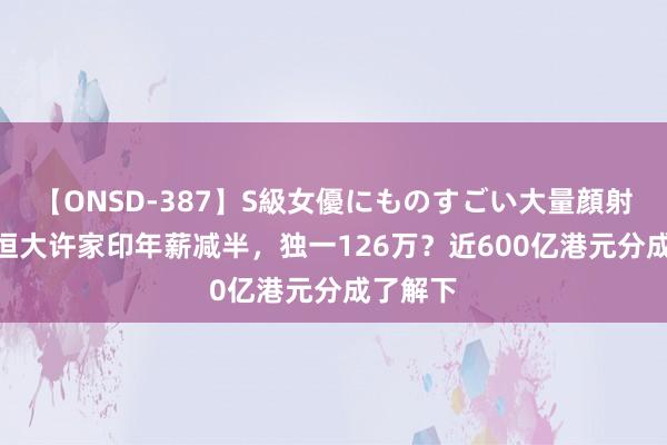 【ONSD-387】S級女優にものすごい大量顔射4時間 恒大许家印年薪减半，独一126万？近600亿港元分成了解下