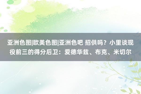 亚洲色图|欧美色图|亚洲色吧 招供吗？小里谈现役前三的得分后卫：爱德华兹、布克、米切尔