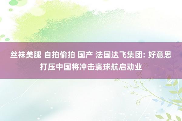丝袜美腿 自拍偷拍 国产 法国达飞集团: 好意思打压中国将冲击寰球航启动业