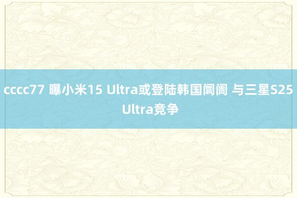 cccc77 曝小米15 Ultra或登陆韩国阛阓 与三星S25 Ultra竞争