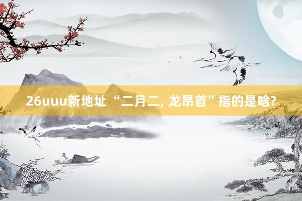 26uuu新地址 “二月二， 龙昂首”指的是啥?