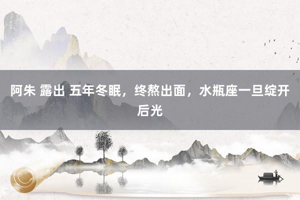 阿朱 露出 五年冬眠，终熬出面，水瓶座一旦绽开后光