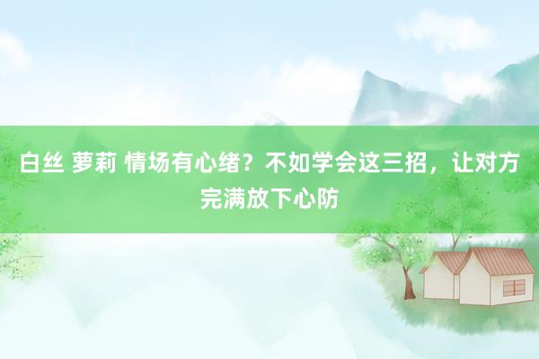 白丝 萝莉 情场有心绪？不如学会这三招，让对方完满放下心防