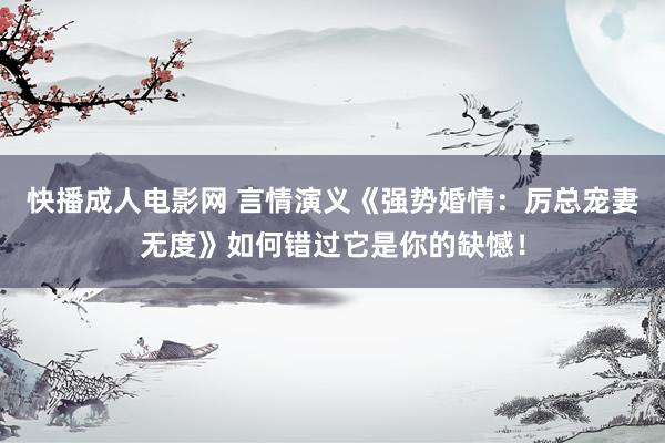 快播成人电影网 言情演义《强势婚情：厉总宠妻无度》如何错过它是你的缺憾！