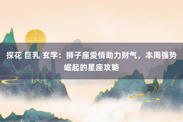 探花 巨乳 玄学：狮子座爱情助力财气，本周强势崛起的星座攻略