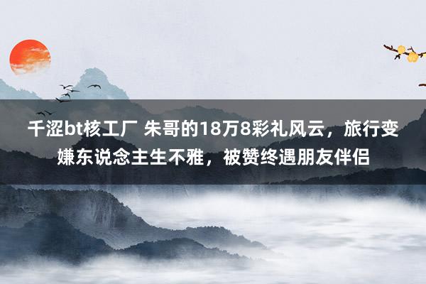 千涩bt核工厂 朱哥的18万8彩礼风云，旅行变嫌东说念主生不雅，被赞终遇朋友伴侣