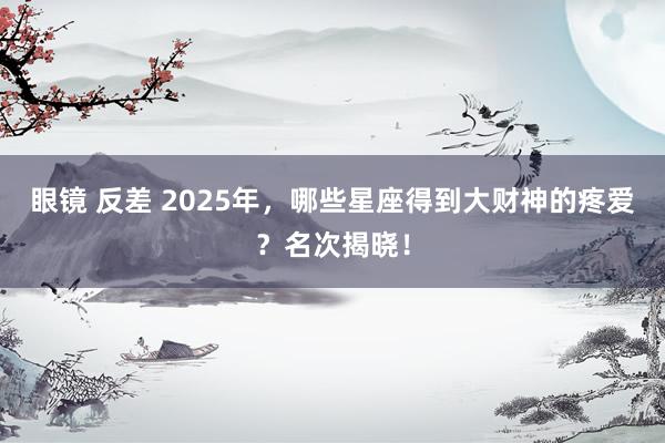 眼镜 反差 2025年，哪些星座得到大财神的疼爱？名次揭晓！