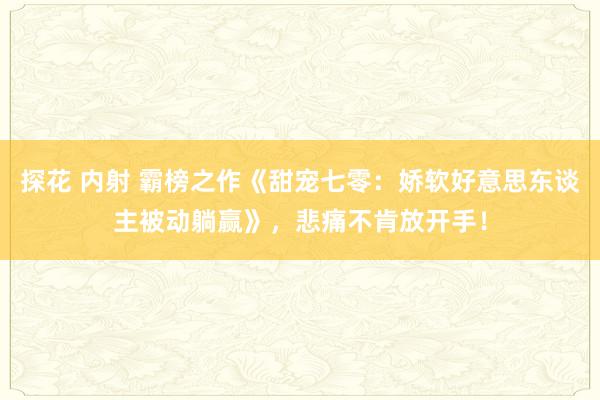 探花 内射 霸榜之作《甜宠七零：娇软好意思东谈主被动躺赢》，悲痛不肯放开手！