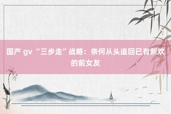 国产 gv “三步走”战略：奈何从头追回已有新欢的前女友