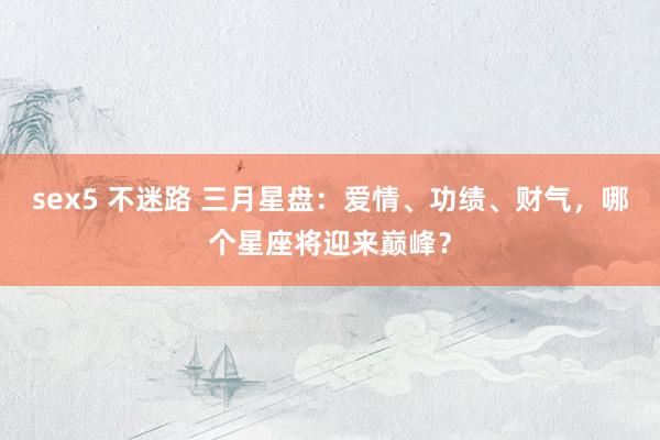 sex5 不迷路 三月星盘：爱情、功绩、财气，哪个星座将迎来巅峰？