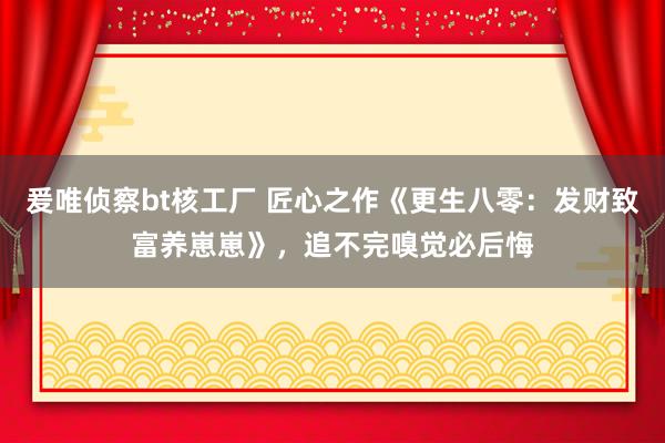 爰唯侦察bt核工厂 匠心之作《更生八零：发财致富养崽崽》，追不完嗅觉必后悔