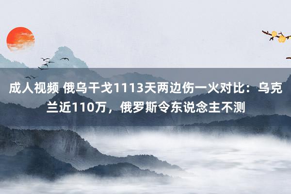 成人视频 俄乌干戈1113天两边伤一火对比：乌克兰近110万，俄罗斯令东说念主不测