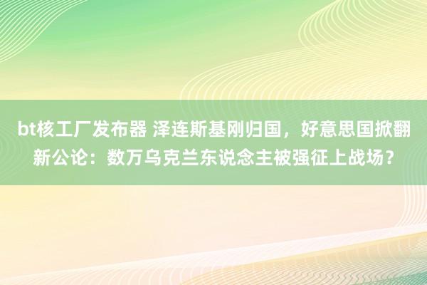 bt核工厂发布器 泽连斯基刚归国，好意思国掀翻新公论：数万乌克兰东说念主被强征上战场？