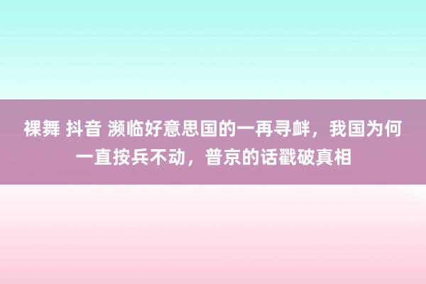 裸舞 抖音 濒临好意思国的一再寻衅，我国为何一直按兵不动，普京的话戳破真相