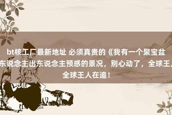 bt核工厂最新地址 必须真贵的《我有一个聚宝盆》，让东说念主出东说念主预感的景况，别心动了，全球王人在追！