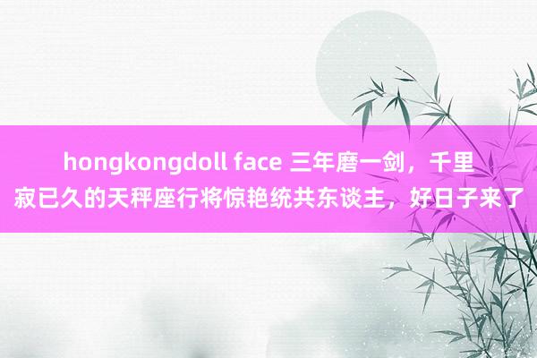 hongkongdoll face 三年磨一剑，千里寂已久的天秤座行将惊艳统共东谈主，好日子来了