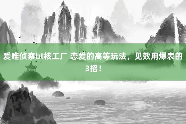 爰唯侦察bt核工厂 恋爱的高等玩法，见效用爆表的3招！