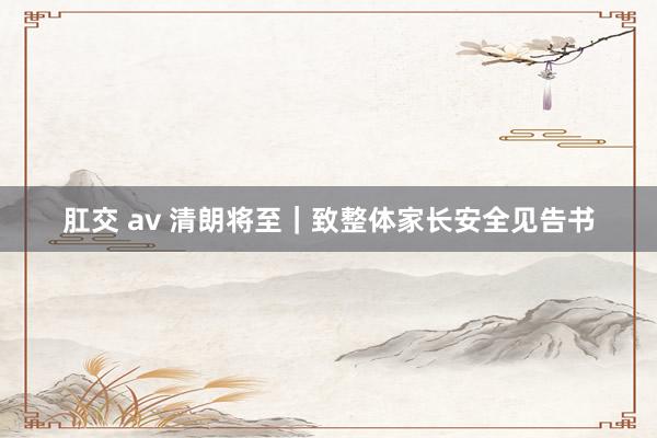 肛交 av 清朗将至｜致整体家长安全见告书