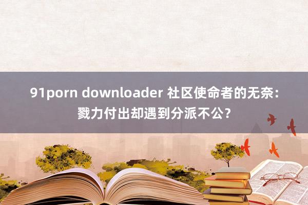 91porn downloader 社区使命者的无奈：戮力付出却遇到分派不公？