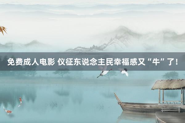 免费成人电影 仪征东说念主民幸福感又“牛”了！