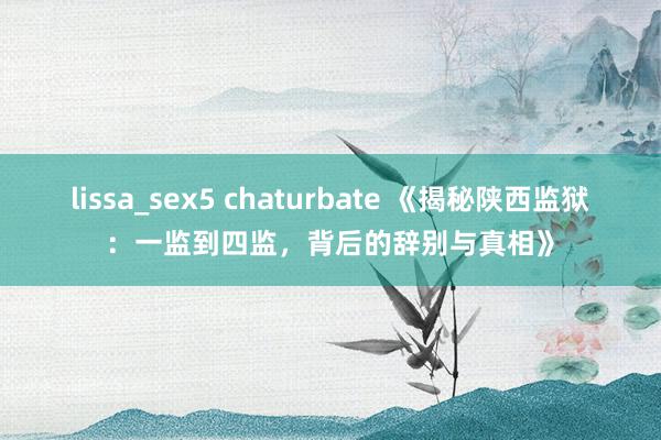 lissa_sex5 chaturbate 《揭秘陕西监狱：一监到四监，背后的辞别与真相》