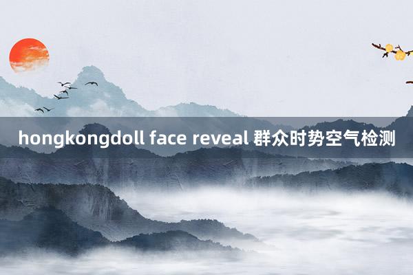 hongkongdoll face reveal 群众时势空气检测