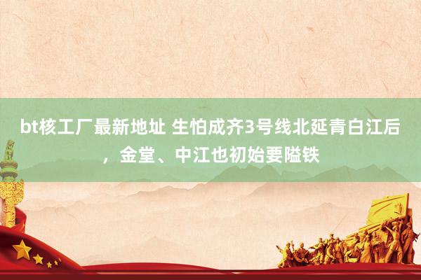 bt核工厂最新地址 生怕成齐3号线北延青白江后，金堂、中江也初始要隘铁