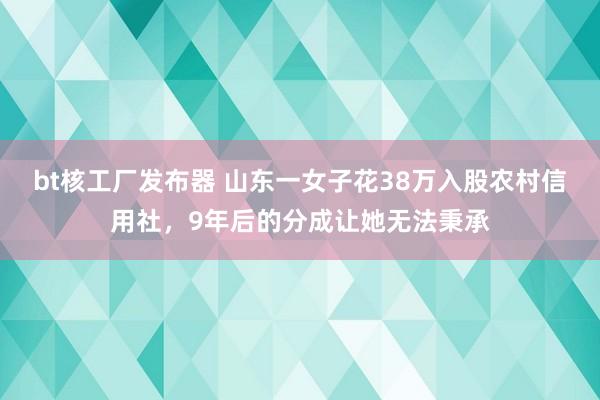 bt核工厂发布器 山东一女子花38万入股农村信用社，9年后的分成让她无法秉承