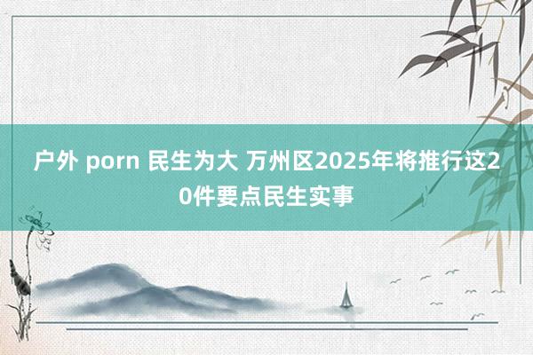 户外 porn 民生为大 万州区2025年将推行这20件要点民生实事