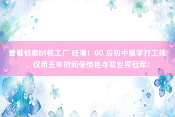 爰唯侦察bt核工厂 哇噻！00 后初中辍学打工妹，仅用五年时间便惊艳夺取世界冠军！