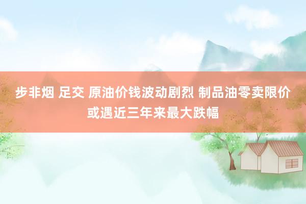 步非烟 足交 原油价钱波动剧烈 制品油零卖限价或遇近三年来最大跌幅
