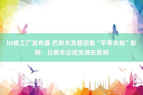 bt核工厂发布器 巴斯夫高管回复“平等关税”影响：日韩车企或受潜在影响