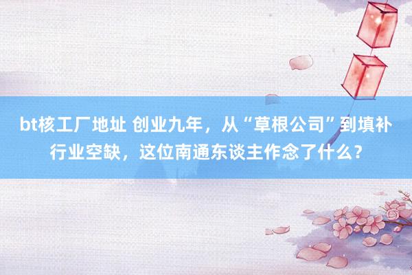 bt核工厂地址 创业九年，从“草根公司”到填补行业空缺，这位南通东谈主作念了什么？