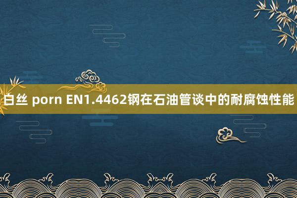白丝 porn EN1.4462钢在石油管谈中的耐腐蚀性能