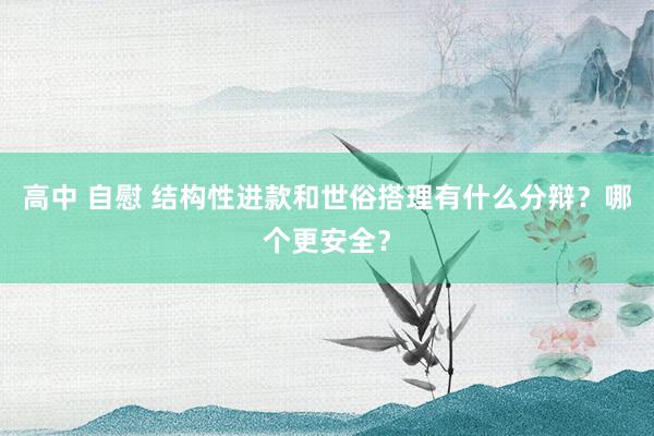 高中 自慰 结构性进款和世俗搭理有什么分辩？哪个更安全？