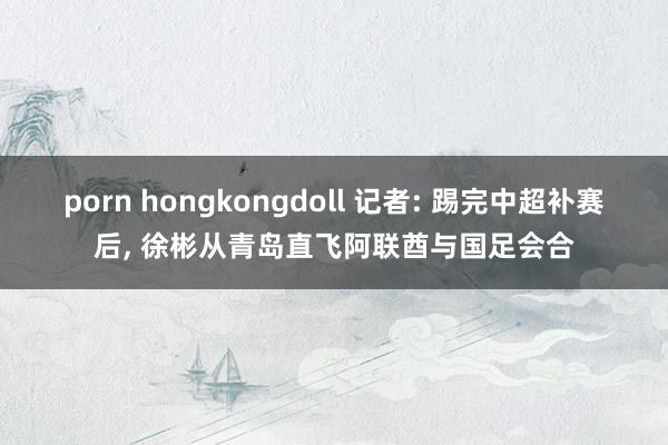 porn hongkongdoll 记者: 踢完中超补赛后， 徐彬从青岛直飞阿联酋与国足会合