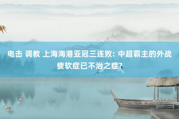 电击 调教 上海海港亚冠三连败: 中超霸主的外战疲软症已不治之症?