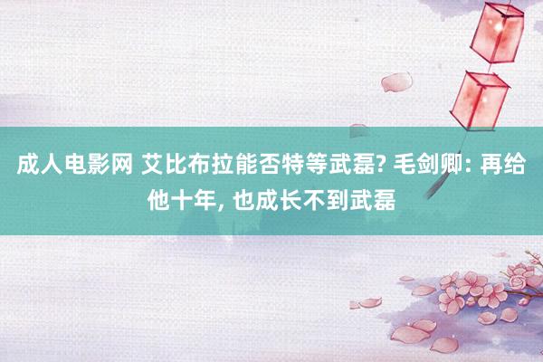 成人电影网 艾比布拉能否特等武磊? 毛剑卿: 再给他十年， 也成长不到武磊