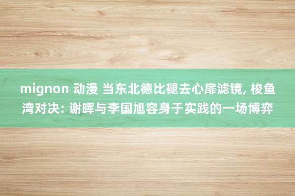mignon 动漫 当东北德比褪去心扉滤镜， 梭鱼湾对决: 谢晖与李国旭容身于实践的一场博弈
