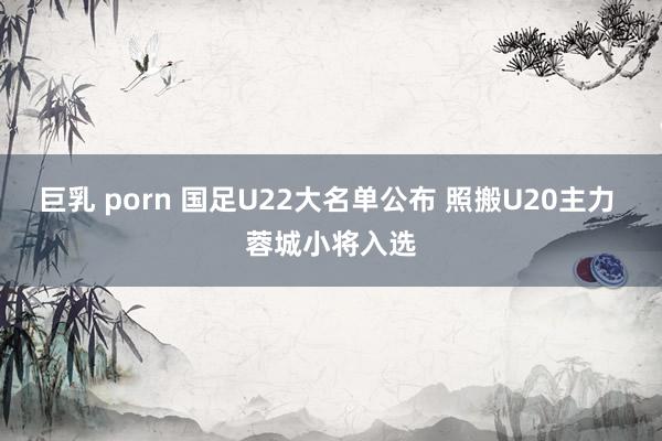 巨乳 porn 国足U22大名单公布 照搬U20主力 蓉城小将入选