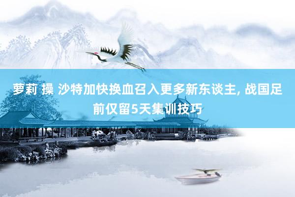 萝莉 操 沙特加快换血召入更多新东谈主， 战国足前仅留5天集训技巧