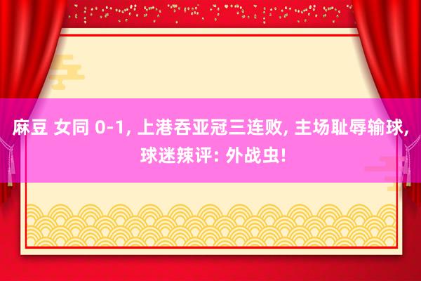 麻豆 女同 0-1， 上港吞亚冠三连败， 主场耻辱输球， 球迷辣评: 外战虫!